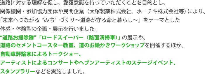 道路に対する理解を促し、愛護意識を持っていただくことを目的とし、 関係機関・参加協力団体や民間企業（大塚製薬株式会社、ホーチキ株式会社等）により、 「未来へつながる“みち” づくり～道路が守る命と暮らし～」をテーマとした 体感・体験型の企画・展示を行いました。 “道路お掃除隊”「ロードスイーパー（路面清掃車）」の展示や、 道路のセメントコースター教室、道のお絵かきワークショップを開催するほか、 自動車評論家によるトークショー、 アーティストによるコンサートやヘブンアーティストのステージイベント、 スタンプラリーなどを実施しました。