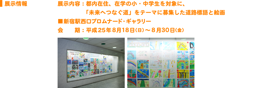 展示情報展示内容：都内在住、在学の小・中学生を対象に、「未来へつなぐ道」をテーマに募集した道路標語と絵画 ■新宿駅西口プロムナード・ギャラリー 会　　期：平成25年８月１８日（日）～８月３０日（金）