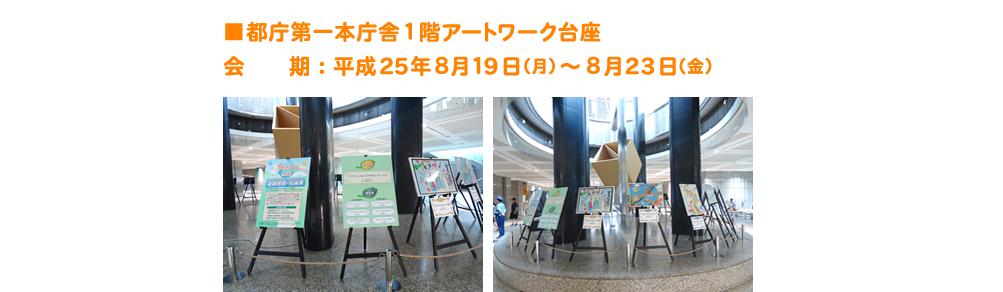 ■都庁第一本庁舎１階アートワーク台座 会　　期：平成25年８月１9日（月）～８月23日（金）