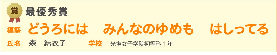 道路標語 入賞作品　賞 最優秀賞　標語 どうろには　みんなのゆめも　はしってる　氏名 森　結衣子 学校 光塩女子学院初等科 1年