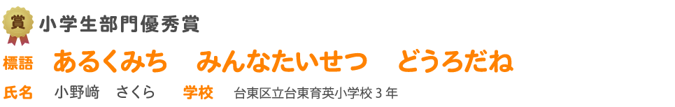 小学生部門優秀賞 賞 中学生部門優秀賞　標語 あるくみち　みんなたいせつ　どうろだね　氏名 小野﨑　さくら 学校 台東区立台東育英小学校3 年