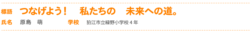 標語 つなげよう！　私たちの　未来への道。 氏名 原島　萌 学校 狛江市立緑野小学校4 年