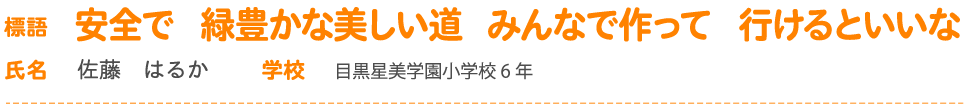 標語 安全で　緑豊かな美しい道　みんなで作って　行けるといいな 氏名 佐藤　はるか 学校 目黒星美学園小学校6 年