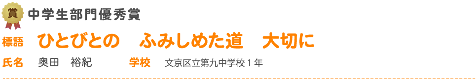 中学生部門優秀賞　標語 ひとびとの　ふみしめた道　大切に　氏名 奥田　裕紀 学校 文京区立第九中学校1 年