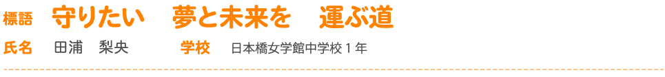 標語 守りたい　夢と未来を　運ぶ道 氏名 田浦　梨央 学校 日本橋女学館中学校1 年