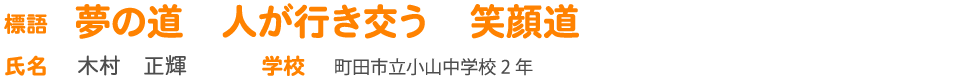 標語 夢の道　人が行き交う　笑顔道 氏名 木村　正輝 学校 町田市立小山中学校2 年