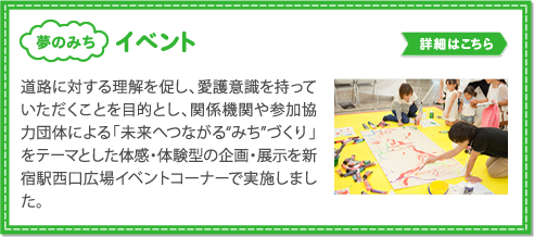 イベント／道路に対する理解を促し、愛護意識を持っていただくことを目的とし、関係機関や参加協力団体による「未来へつながる“みち”づくり」
          をテーマとした体感・体験型の企画・展示を新宿駅西口広場イベントコーナーで実施しました。