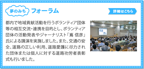 フォーラム／都内で地域貢献活動を行うボランティア団体 等の相互交流・連携を目的とし、
          ボランティア 団体の活動発表やジャーナリスト「嶌 信彦」 氏による講演を実施しました。
          また、交通の安 全、道路の正しい利用、道路愛護に尽力され た団体または個人に対する道路功労者表彰 式も行いました。