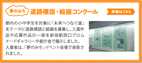 標語・絵画コンクール／都内の小中学生を対象に「未来へつなぐ道」をテーマに道路標語と絵画を募集し、入賞作品や応募作品の一部を新宿駅西口プロムナードギャラリーや都庁舎で展示しました。           入賞者は、「夢のみち」イベント会場で表彰されました。