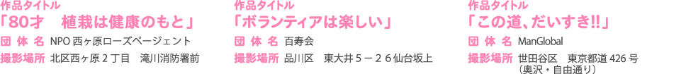 作品タイトル 団体名 撮影場所 「80才　植栽は健康のもと」 NPO 西ヶ原ローズページェント 北区西ヶ原2 丁目　滝川消防署前                 作品タイトル 団体名 「ボランティアは楽しい」 百寿会撮影場所品川区　東大井５－２６仙台坂上                 作品タイトル 団体名 「この道、だいすき！！」 ManGlobal