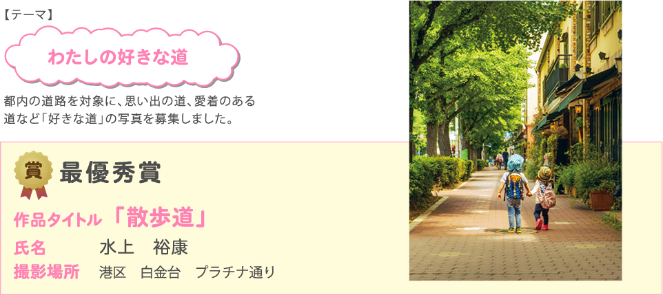 【テーマ】 わたしの好きな道 都内の道路を対象に、思い出の道、愛着のある 道など「好きな道」の写真を募集しました。
              最優秀賞 作品タイトル「散歩道」 氏名 水上　裕康 撮影場所 港区　白金台　プラチナ通り