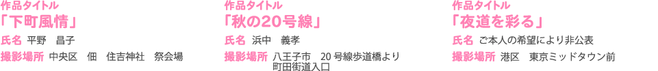 作品タイトル 氏名 撮影場所 「下町風情」 平野　昌子 中央区　佃　住吉神社　祭会場
                作品タイトル 氏名 「秋の20号線」 浜中　義孝 撮影場所八王子市　20 号線歩道橋より　 町田街道入口
                作品タイトル「夜道を彩る」撮影場所港区　東京ミッドタウン前