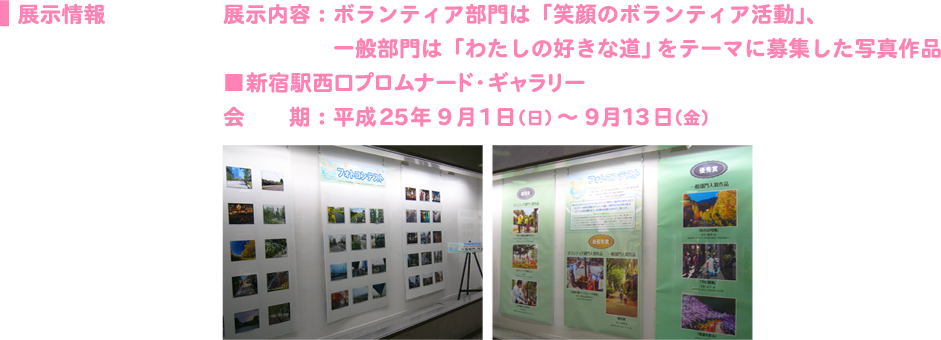 展示情報展示内容：ボランティア部門は「笑顔のボランティア活動」、 　　　　　一般部門は「わたしの好きな道」をテーマに募集した写真作品 ■新宿駅西口プロムナード・ギャラリー 会　　期：平成25年9 月1日（日） ～ 9月13日（金）