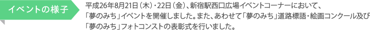 平成26年8月21日（木）・22日（金）、新宿駅西口広場イベントコーナーにおいて、 「夢のみち」イベントを開催しました。また、あわせて「夢のみち」道路標語・絵画コンクール及び 「夢のみち」フォトコンストの表彰式を行いました。