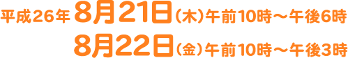 平成26年 8月21日（木）午前10時?午後6時 8月22日（金）午前10時?午後3時