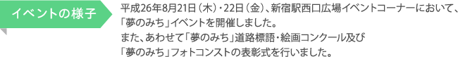 平成26年8月21日（木）・22日（金）、新宿駅西口広場イベントコーナーにおいて、「夢のみち」イベントを開催しました。 また、あわせて「夢のみち」道路標語・絵画コンクール及び 「夢のみち」フォトコンストの表彰式を行いました。