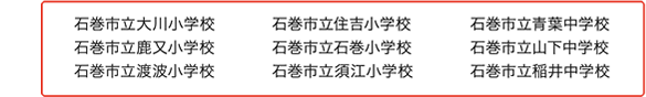 石巻市立大川小学校 石巻市立鹿又小学校 石巻市立渡波小学校石巻市立住吉小学校 石巻市立石巻小学校 石巻市立須江小学校石巻市立青葉中学校 石巻市立山下中学校 石巻市立稲井中学校