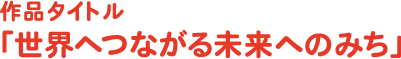 作品タイトル「世界へつながる未来へのみち」