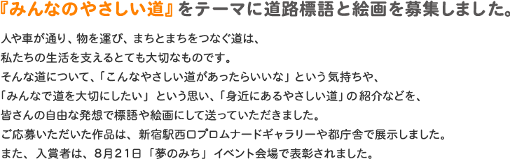 『みんなのやさしい道』をテーマに道路標語と絵画を募集しました。                     人や車が通り、物を運び、まちとまちをつなぐ道は、私たちの生活を支えるとても大切なものです。そんな道について、「こんなやさしい道があったらいいな」という気持ちや、「みんなで道を大切にしたい」という思い、「身近にあるやさしい道」の紹介などを、皆さんの自由な発想で標語や絵画にして送っていただきました。