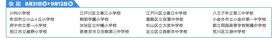 後期学校名：川村小学校 町田市立小山ヶ丘小学校 府中市立第一小学校 狛江市立緑野小学校 江戸川区立春江小学校 桐朋学園小学校 渋谷区立中幡小学校 西東京市立田無第三中学校 江戸川区立春江中学校 葛飾区立双葉中学校 杉山区立大宮中学校 足立区立西新井中学校 八王子市立第三中学校　小金井市立小金井第一中学校 都立両国高等学校付属中学校 荒川区立原中学校