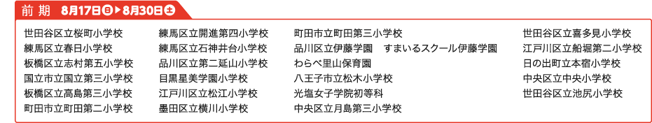 前期学校名：世田谷区立桜町小学校 練馬区立春日小学校 板橋区立志村第五小学校 国立市立国立第三小学校 板橋区立高島第三小学校 町田市立町田第二小学校 練馬区立開進第四小学校 練馬区立石神井台小学校 品川区立第二延山小学校 目黒星美学園小学校 江戸川区立松江小学校 墨田区立横川小学校 町田市立町田第三小学校 品川区立伊藤学園　すまいるスクール伊藤学園 わらべ里山保育園 八王子市立松木小学校 光塩女子学院初等科 中央区立月島第三小学校 世田谷区立喜多見小学校 江戸川区立船堀第二小学校 日の出町立本宿小学校 中央区立中央小学校 世田谷区立池尻小学校