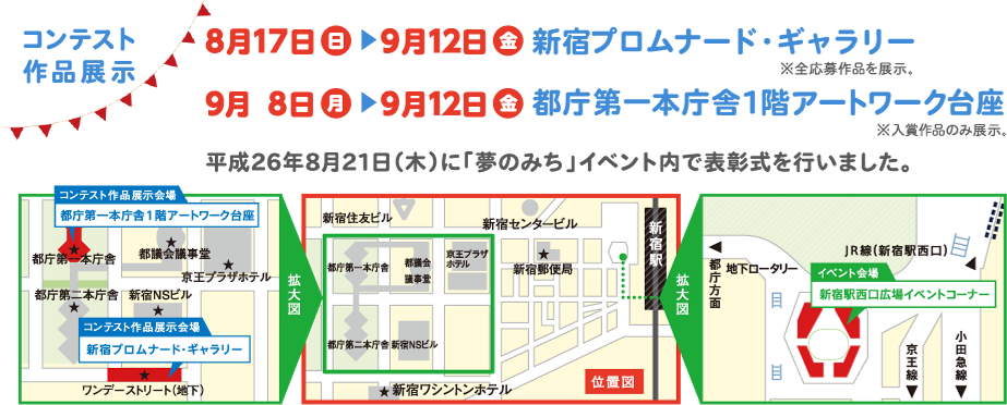 コンテスト 作品展示８月１７日(日)～９月１２日(金)	新宿プロムナード・ギャラリー９月　８日(月)～９月１２日(金)	都庁第一本庁舎１階アートワーク台座平成26年8月21日（木）に「夢のみち」イベント内で表彰式を行う予定です。