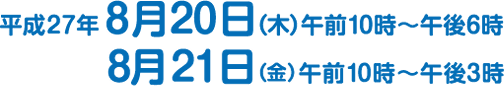 平成27年 8月20日（木）午前10時?午後6時 8月21日（金）午前10時?午後3時