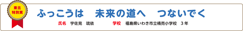 東北特別賞　ふっこうは　未来の道へ　つないでく　氏名?宇佐見　琉依　学校?福島県いわき市立桶売小学校　3年