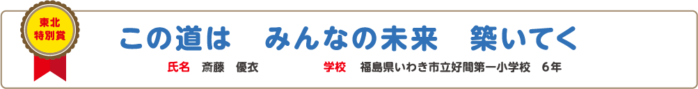 東北特別賞　この道は　みんなの未来　築いてく　氏名? 斎藤　優衣　学校?福島県いわき市立好間第一小学校　6年