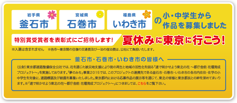 岩手県釜石市／宮城県石巻市／福島県いわき市の小・中学生から 作品を募集しました　特別賞受賞者を表彰式にご招待します！夏休みに東京に行こう！※入選は含まれません※各市～東京間の往復の交通費及び一泊の宿泊費は、公社にて負担いたします。釜石市・石巻市・いわき市の皆様へ（公財）東京都道路整備保全公社では、花を通じた被災地支援により街の再生と地域の活性化を図る「道で咲かせよう東北の花 ～都庁舎前 花壇育成プロジェクト～」を実施しております。「夢のみち」事業２０１５では、このプロジェクトの連携先である釜石市・石巻市・いわき市の各市内在住・在学の小中学生を対象に、道路標語及び絵画を募集する『特別賞』を設置します。東京都内における応募作品の展示等を通じて、東北の皆様と東京都民との絆を深めてまいります。※「道で咲かせよう東北の花～都庁舎前 花壇育成プロジェクト～」につきましては、こちらをご覧下さい。 