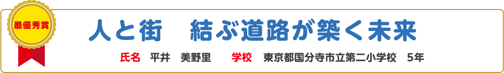 最優秀賞　人と街　結ぶ道路が築く未来　氏名?平井　美野里　学校?東京都国分寺市立第二小学校　5年