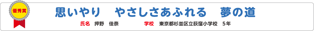 優秀賞　思いやり　やさしさあふれる　夢の道　氏名?押野　佳奈　学校?東京都杉並区立荻窪小学校　5年