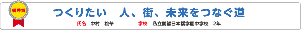 優秀賞　つくりたい　人、街、未来をつなぐ道　氏名?中村　桃華　学校?私立開智日本橋学園中学校　2年