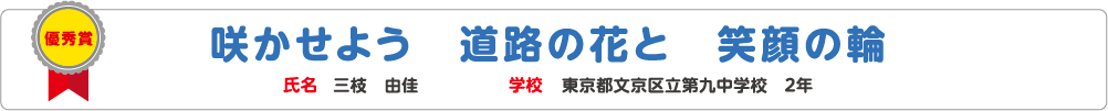 優秀賞　咲かせよう　道路の花と　笑顔の輪　氏名?三枝　由佳　学校?東京都文京区立第九中学校　2年