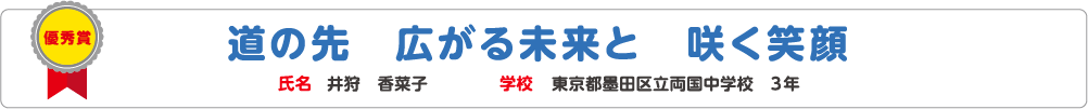 優秀賞　道の先　広がる未来と　咲く笑顔　氏名?井狩　香菜子　学校?東京都墨田区立両国中学校　3年