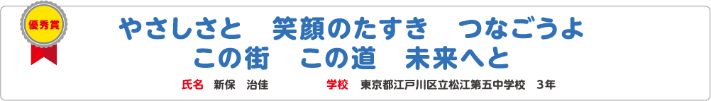 優秀賞　やさしさと　笑顔のたすき　つなごうよ　この街　この道　未来へと　氏名?新保　治佳　学校?東京都江戸川区立松江第五中学校　3年