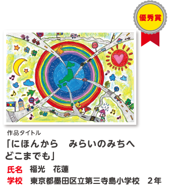 優秀賞　作品タイトル「にほんから　みらいのみちへ　どこまでも」　氏名?福光　花蓮　学校?東京都墨田区立第三寺島小学校　2年