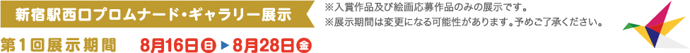 新宿駅西口プロムナード・ギャラリー展示 ※入賞作品及び絵画応募作品のみの展示です。第1回展示期間 8月16日（日）-8月28日（金）