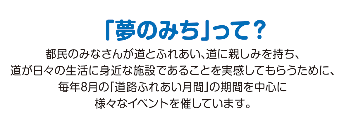 
			「夢のみち」って？
			都民のみなさんが道とふれあい、道に親しみを持ち、
			道が日々の生活に身近な施設であることを実感して
			もらうために、毎年8月の「道路ふれあい月間」の期間
			を中心に様々なイベントを催しています。