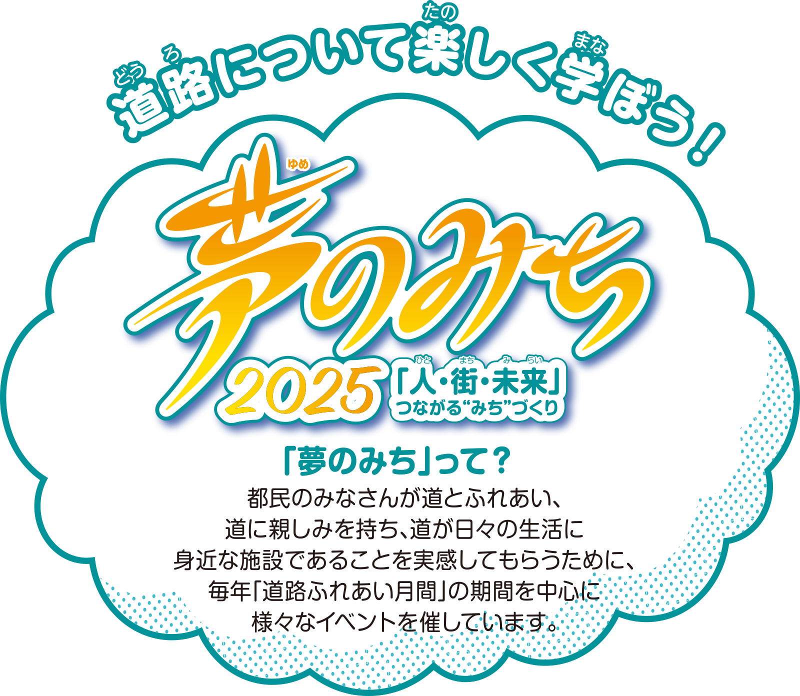 夢のみち 2025「人・街・未来」つながる“みち”づくり 都民のみなさんが道とふれあい、道に親しみを持ち、道が日々の生活に身近な施設であることを実感してもらうために、毎年「道路ふれあい月間」の期間を中心に様々なイベントを催しています。