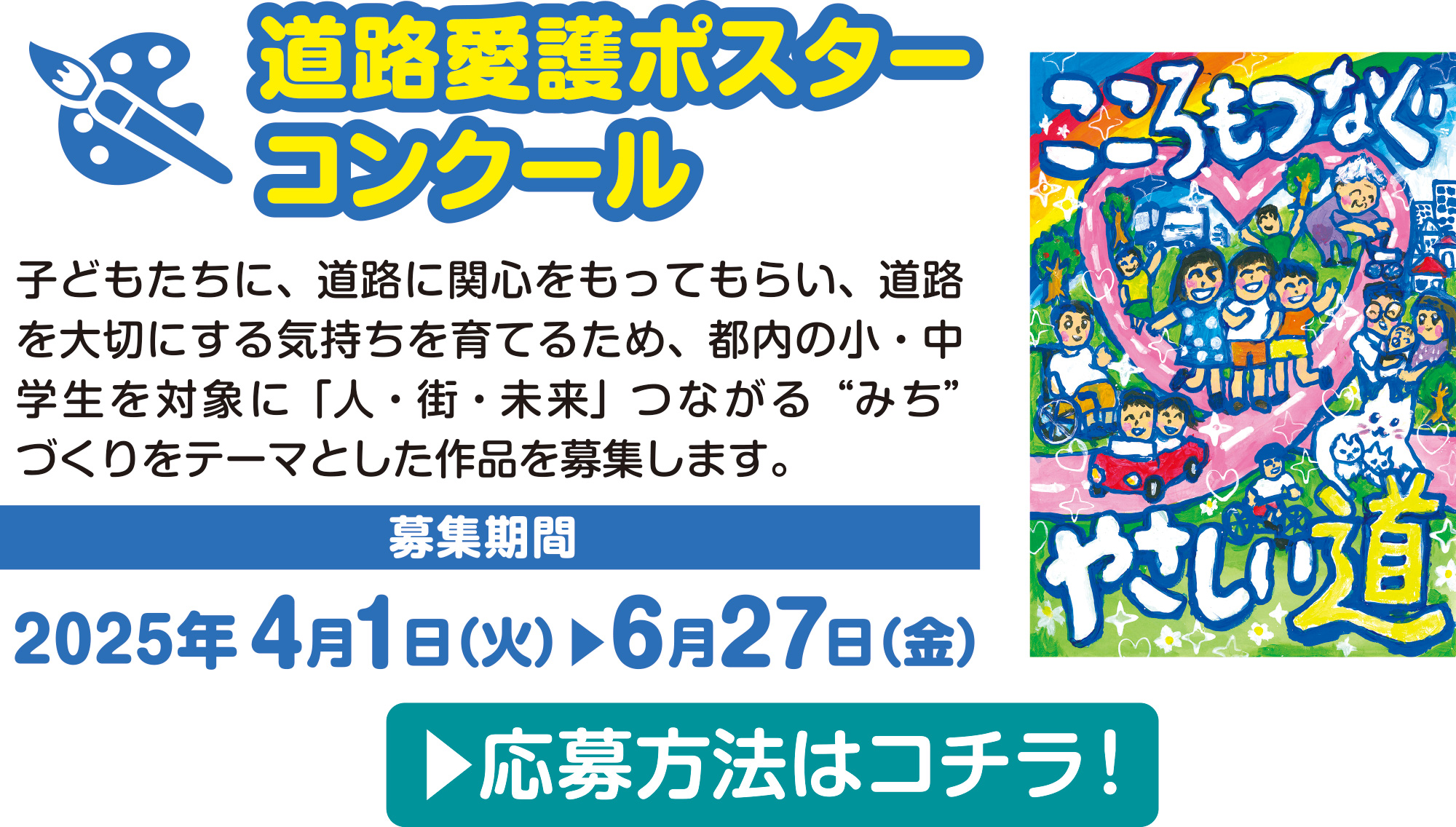 
		道路愛護ポスターコンクール
		子どもたちに、道路に関心をもってもらい、道路を大切にする気持ちを育てるため、都内の小・中学生を対象に「人・街・未来」つながる“みち”づくりをテーマとした作品を募集します。	
		応募期間：令和6年4月1日（月）から6月28日（金）
		応募方法はコチラ！
			