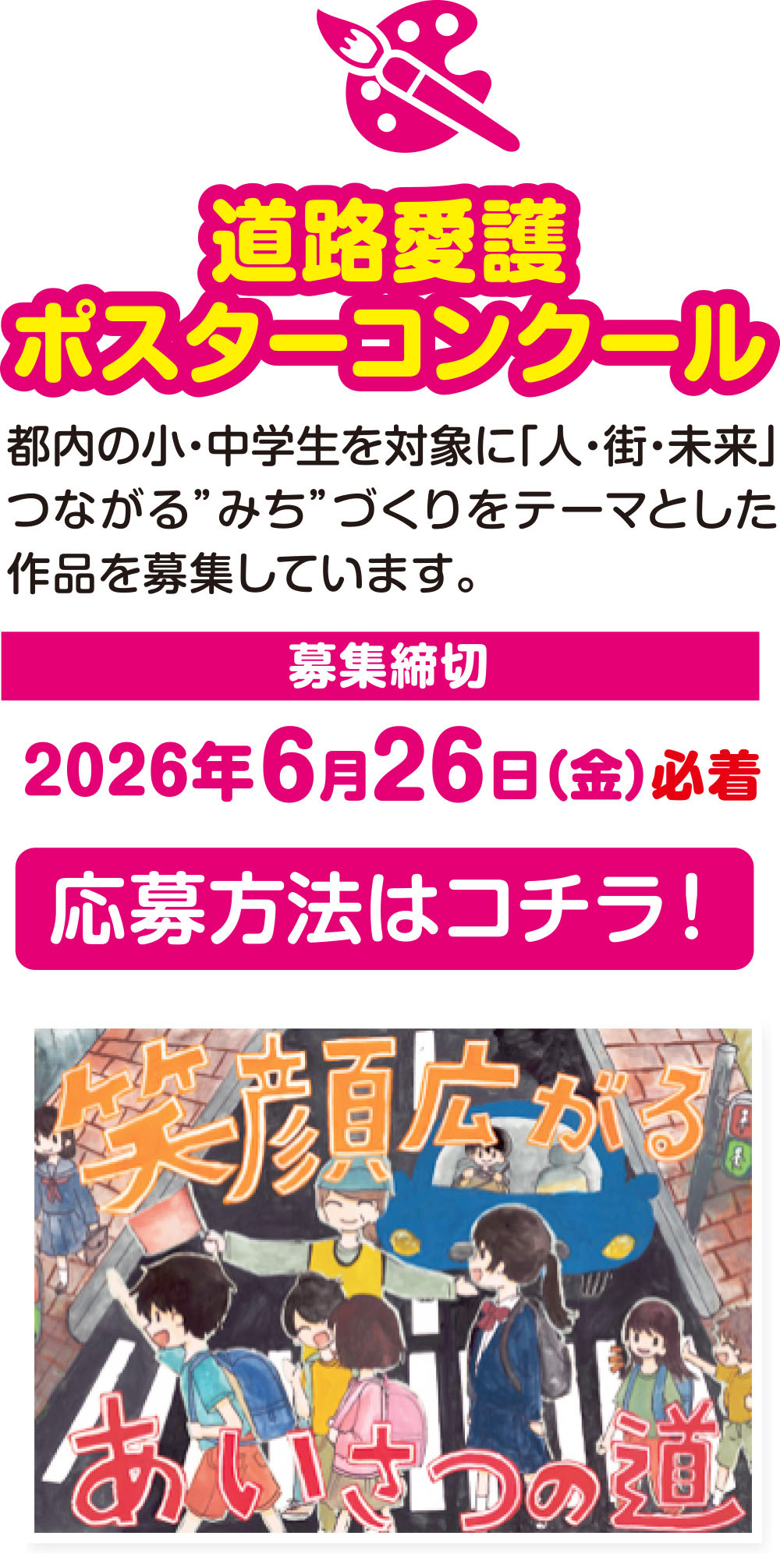 
道路愛護ポスターコンクール
都内の小・中学生を対象に「人・街・未来」つながる”みち”づくりをテーマとした作品を募集しています。

募集締切
2026年6月26日(金) 必着

応募方法はコチラ！
前回の受賞作品はコチラ！
