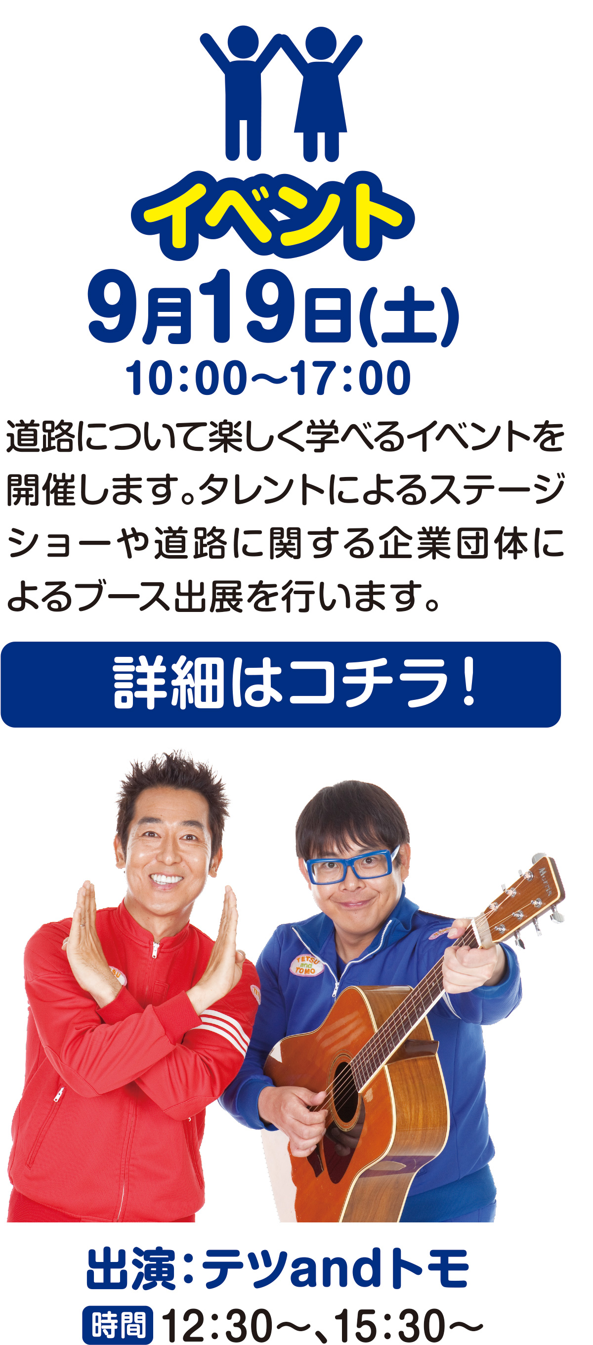 イベント
9月19日(土)
10:00〜17:00
道路について楽しく学べるイベントを開催します。タレントによるステージショーや道路に関する企業団体によるブース出展を行います。
詳細はコチラ!
出演:テツandトモ
時間:12:30~、15:30~