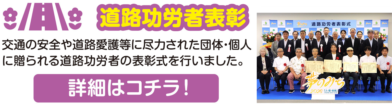 道路功労者表彰
交通の安全や道路愛護等に尽力された団体・個人に贈られる道路功労者の表彰式を行いました。
詳細はコチラ!