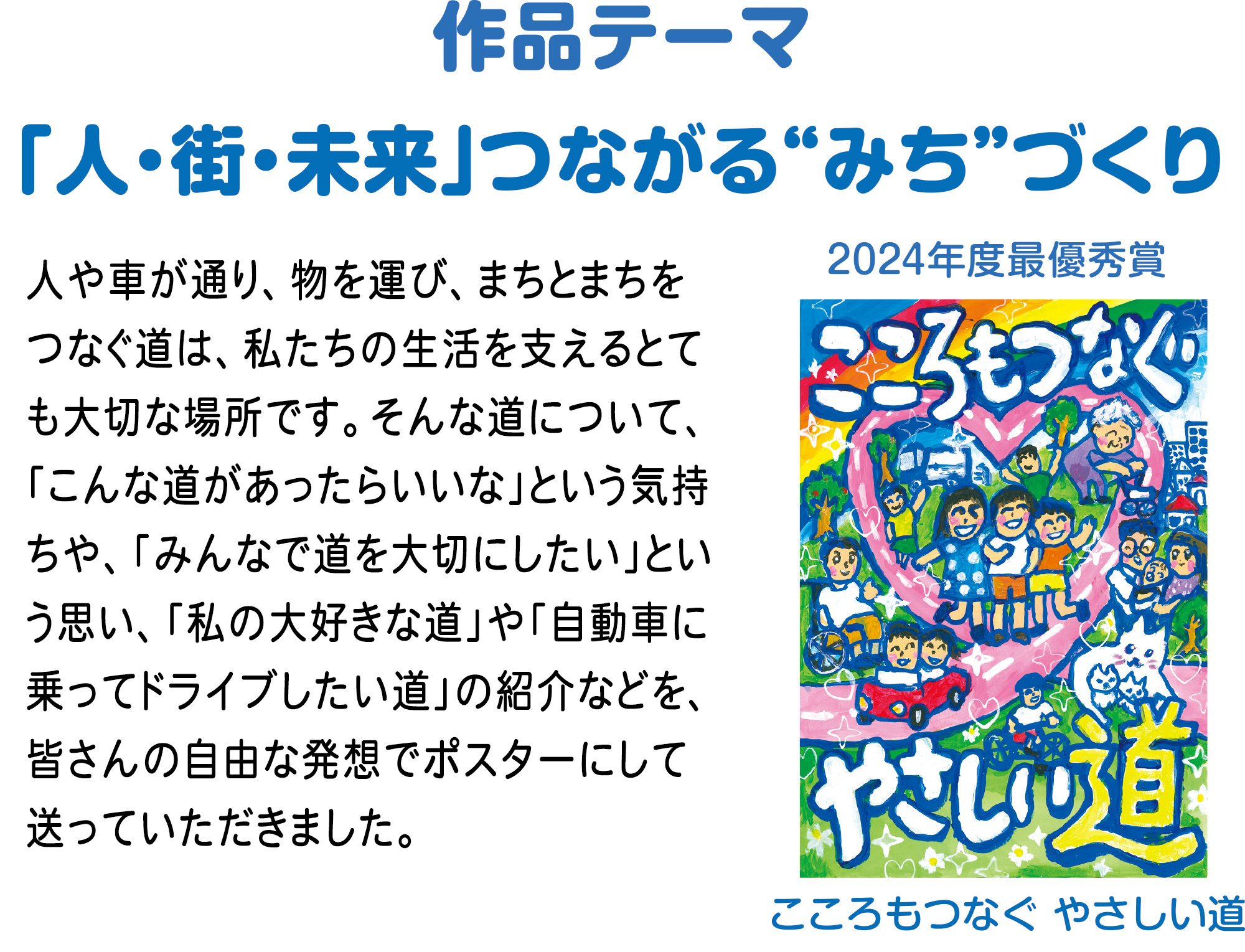 作品テーマ
「人・街・未来」つながる“みち”づくり
人や車が通り、物を運び、まちとまちをつなぐ道は、私たちの生活を支えるとても大切な場所です。そんな道について、「こんな道があったらいいな」という気持ちや、「みんなで道を大切にしたい」という思い、「私の大好きな道」や「自動車に乗ってドライブしたい道」の紹介などを、皆さんの自由な発想でポスターにして送っていただきました。
2024年度最優秀賞
「こころもつなぐ やさしい道」
氏名 菊田 紗彩(きくた さや)
学校 品川区立上神明小学校3年